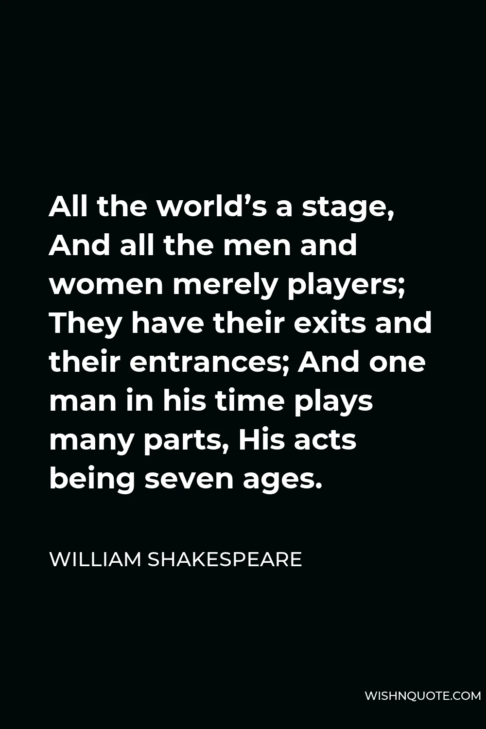 William Shakespeare Quote - All the world’s a stage, And all the men and women merely players; They have their exits and their entrances; And one man in his time plays many parts, His acts being seven ages.