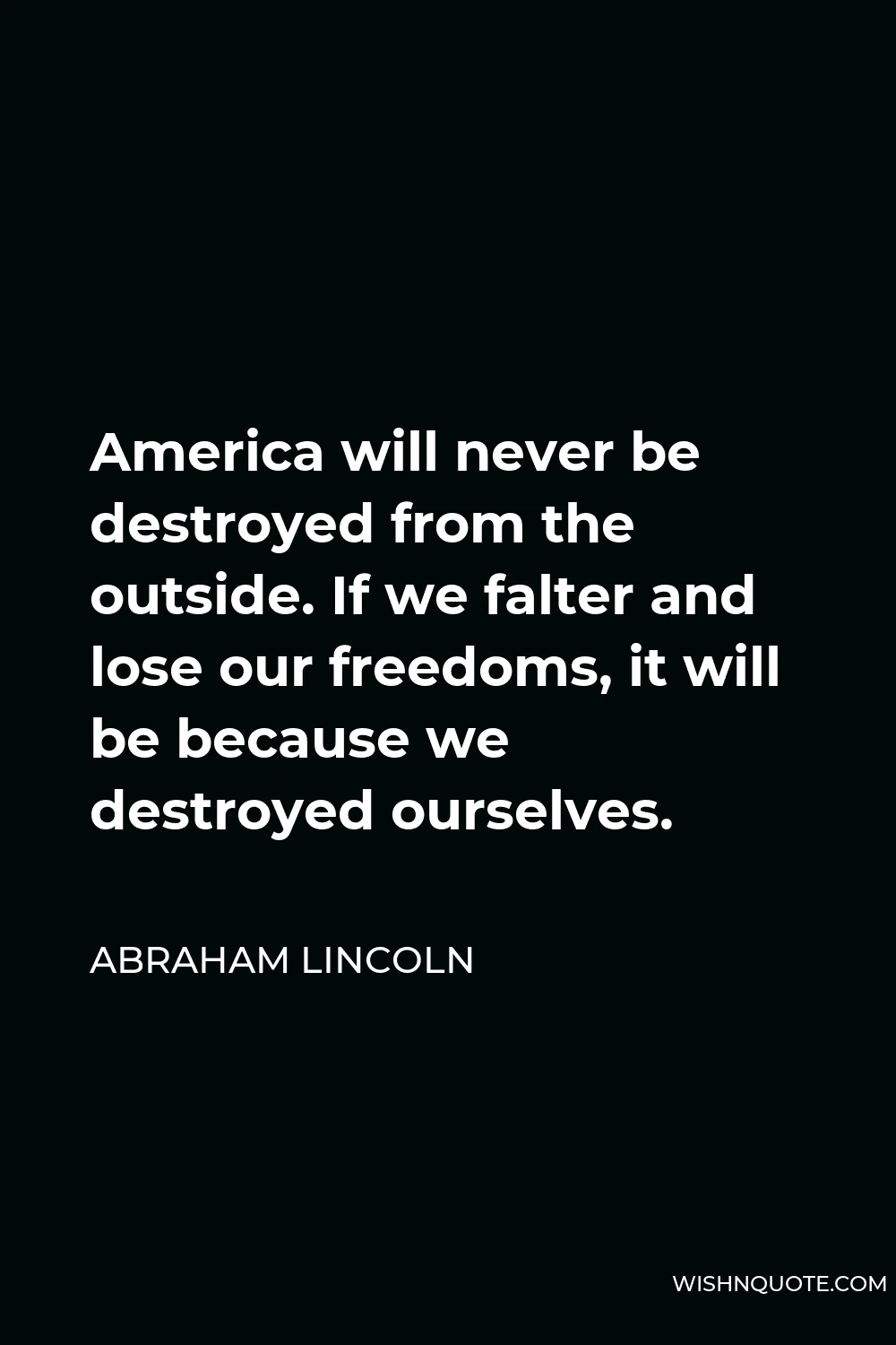 Abraham Lincoln Quote - America will never be destroyed from the outside. If we falter and lose our freedoms, it will be because we destroyed ourselves.