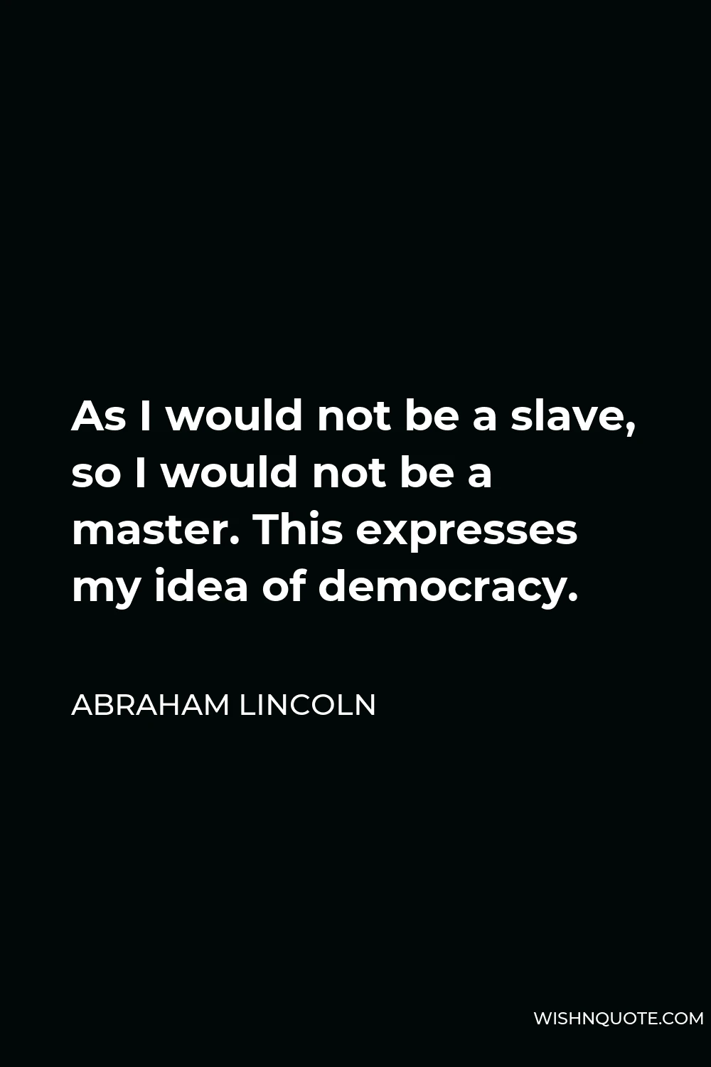 Abraham Lincoln Quote - As I would not be a slave, so I would not be a master. This expresses my idea of democracy.