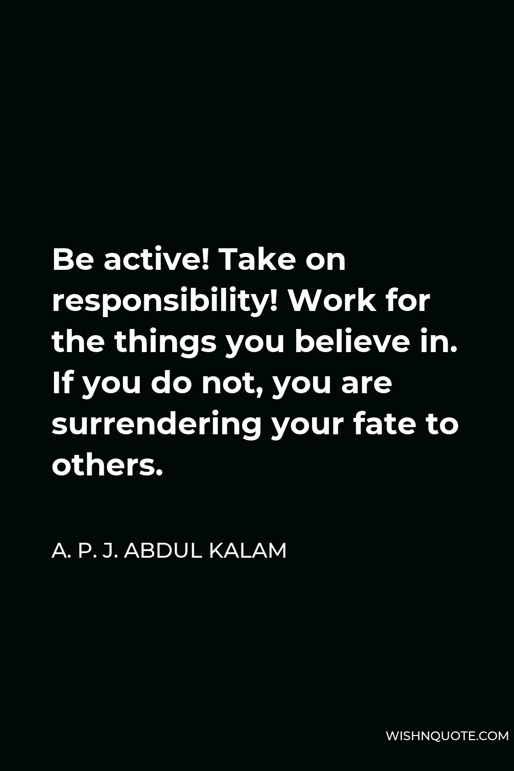 A. P. J. Abdul Kalam Quote - Be active! Take on responsibility! Work for the things you believe in. If you do not, you are surrendering your fate to others.