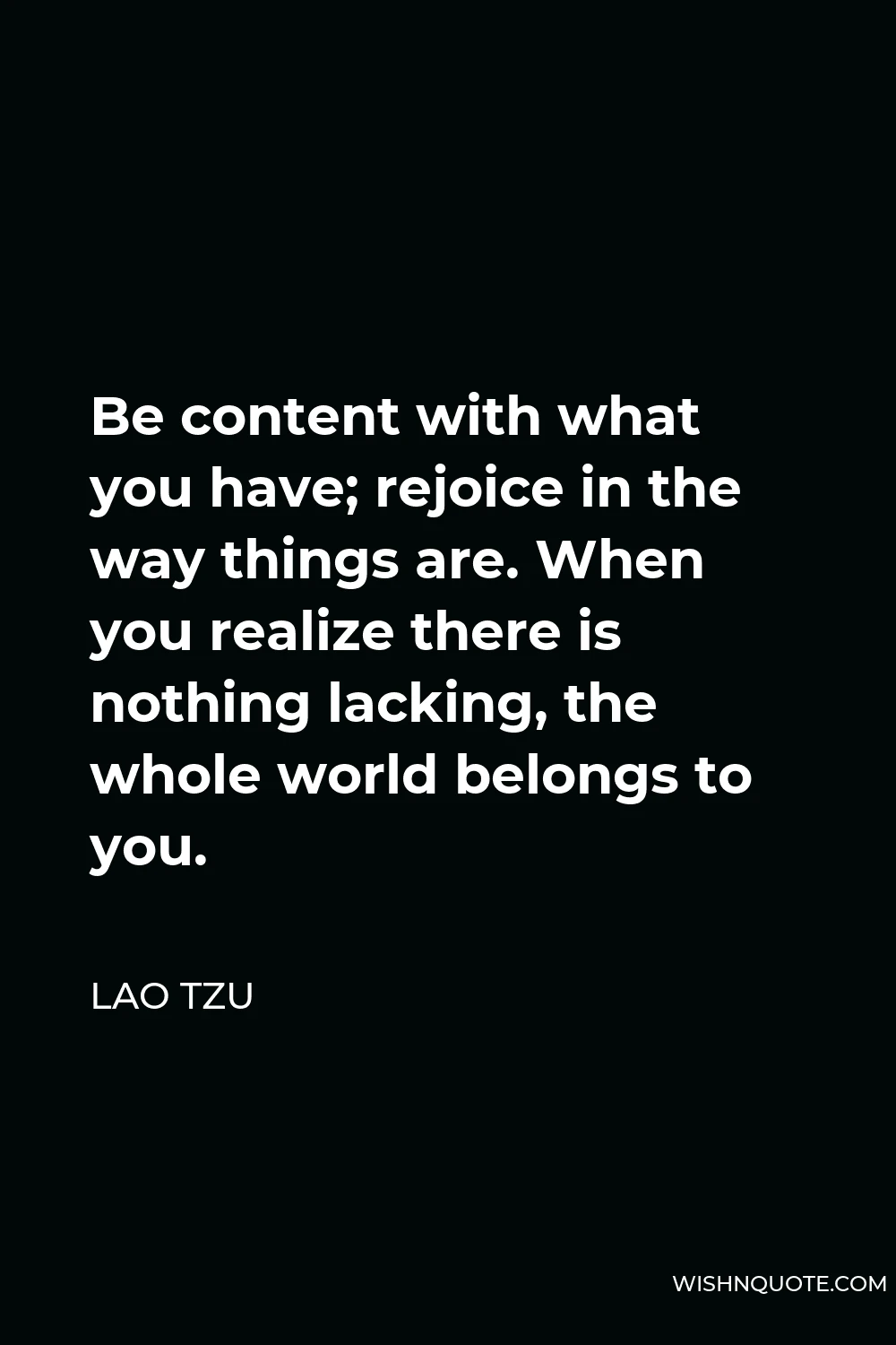 Lao Tzu Quote - Be content with what you have; rejoice in the way things are. When you realize there is nothing lacking, the whole world belongs to you.