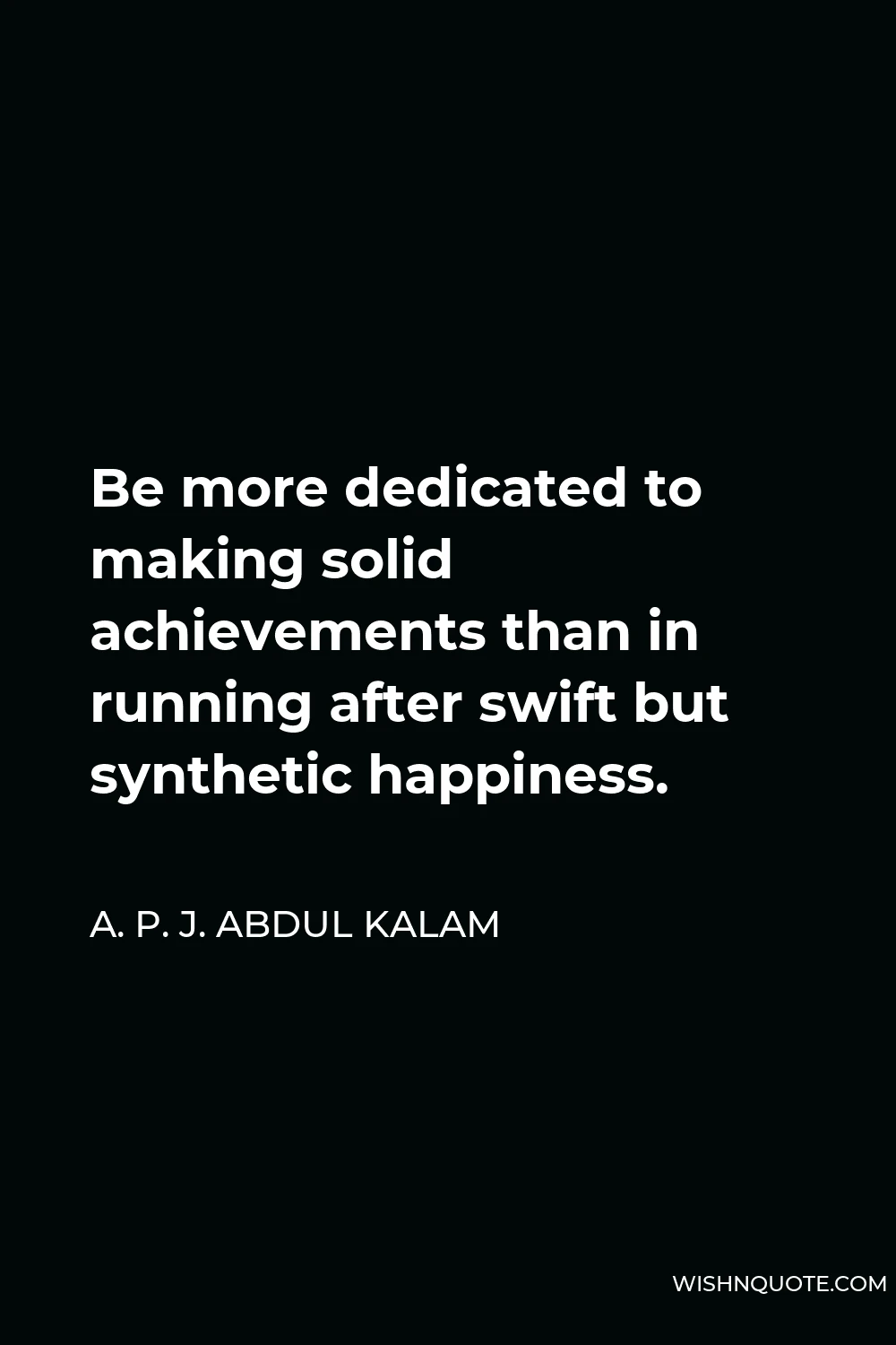 A. P. J. Abdul Kalam Quote - Be more dedicated to making solid achievements than in running after swift but synthetic happiness.