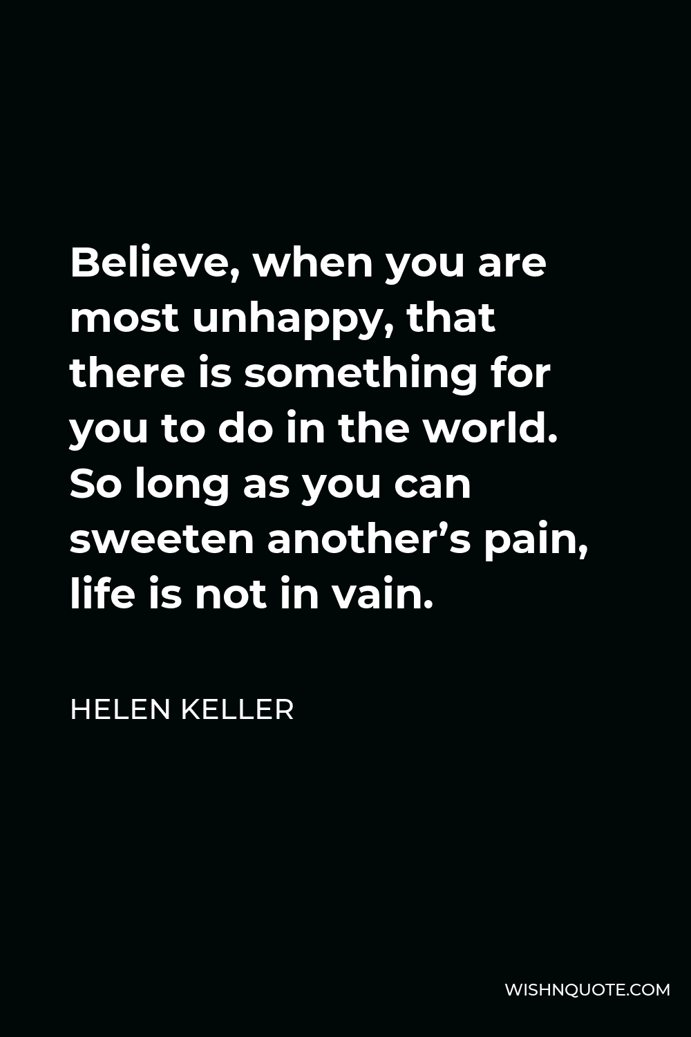 Helen Keller Quote - Believe, when you are most unhappy, that there is something for you to do in the world. So long as you can sweeten another’s pain, life is not in vain.