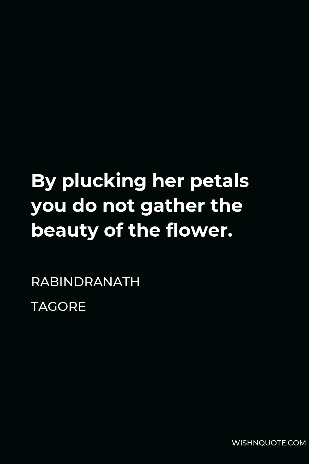 Rabindranath Tagore Quote - By plucking her petals you do not gather the beauty of the flower.