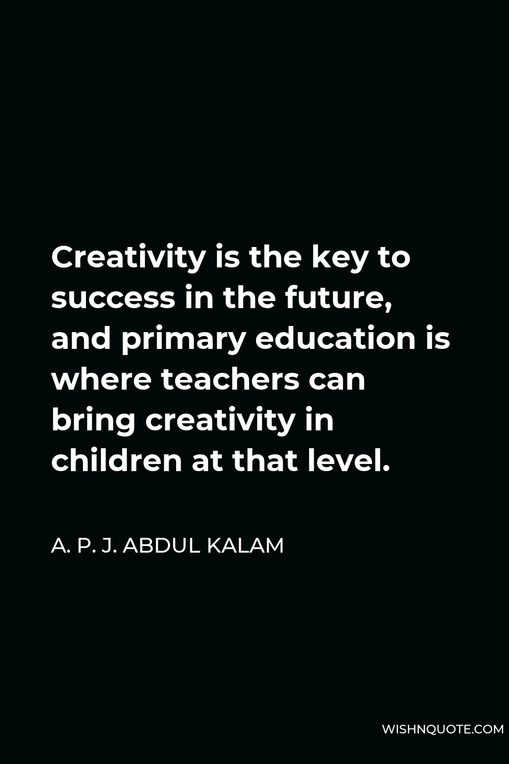 A. P. J. Abdul Kalam Quote - Creativity is the key to success in the future, and primary education is where teachers can bring creativity in children at that level.