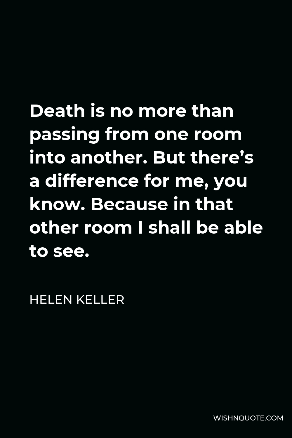 Helen Keller Quote - Death is no more than passing from one room into another. But there’s a difference for me, you know. Because in that other room I shall be able to see.