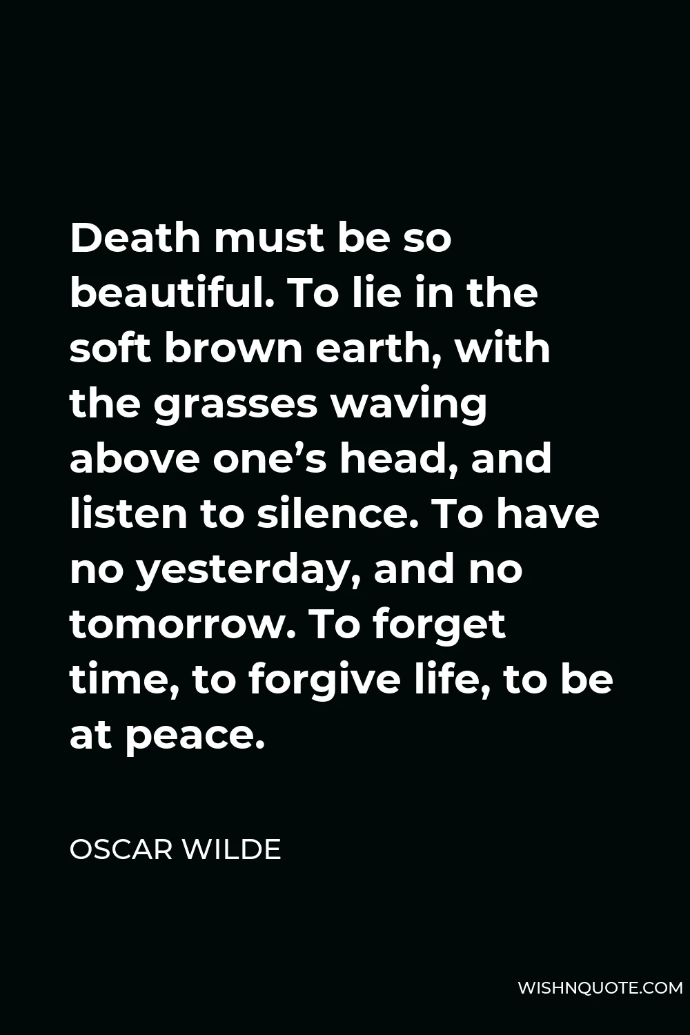 Oscar Wilde Quote - Death must be so beautiful. To lie in the soft brown earth, with the grasses waving above one’s head, and listen to silence. To have no yesterday, and no tomorrow. To forget time, to forgive life, to be at peace.