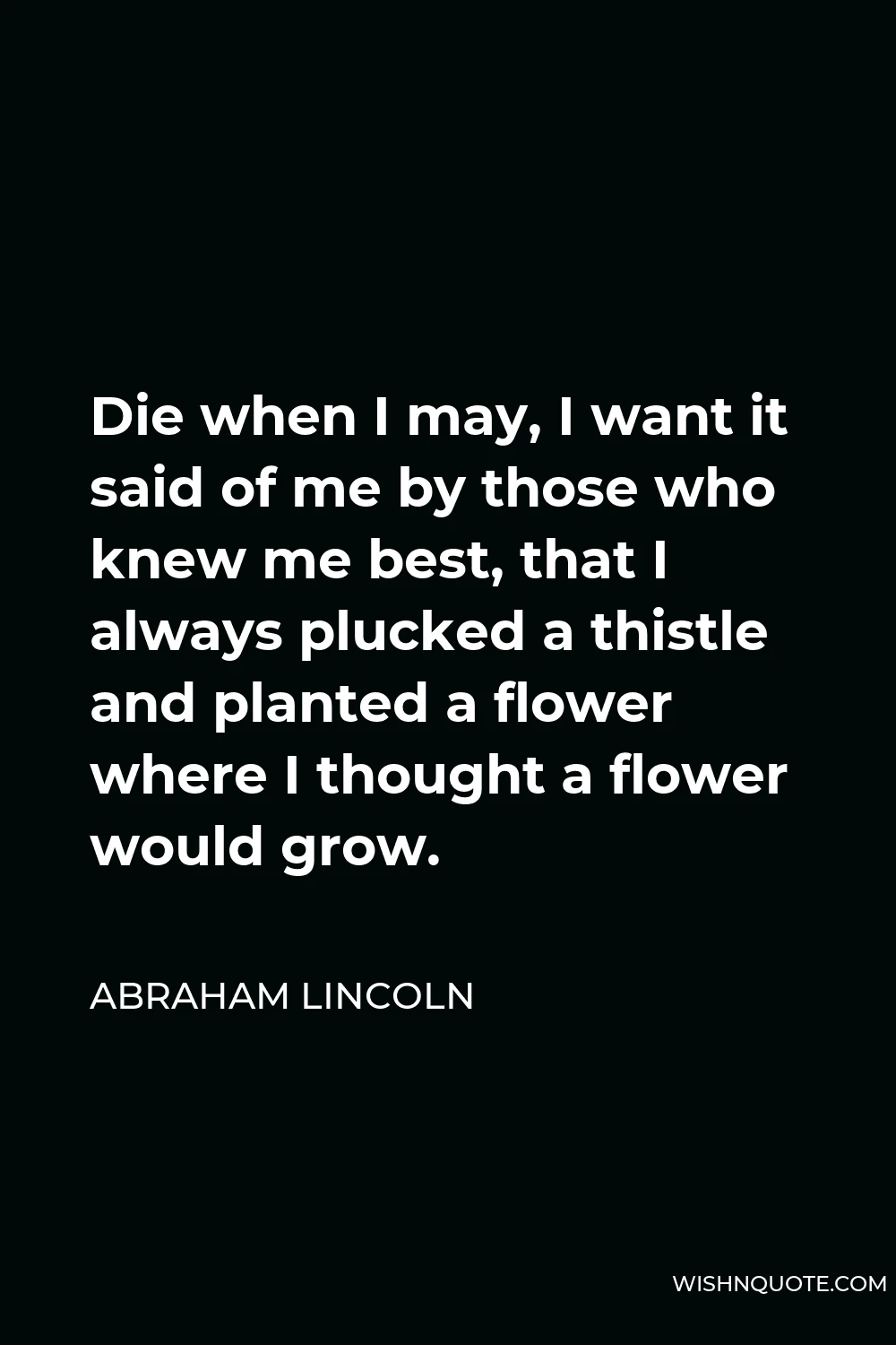 Abraham Lincoln Quote - Die when I may, I want it said of me by those who knew me best, that I always plucked a thistle and planted a flower where I thought a flower would grow.