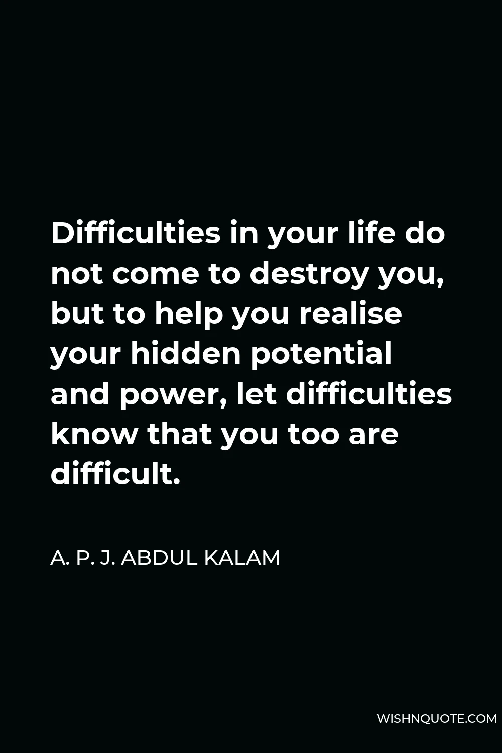 A. P. J. Abdul Kalam Quote - Difficulties in your life do not come to destroy you, but to help you realise your hidden potential and power, let difficulties know that you too are difficult.