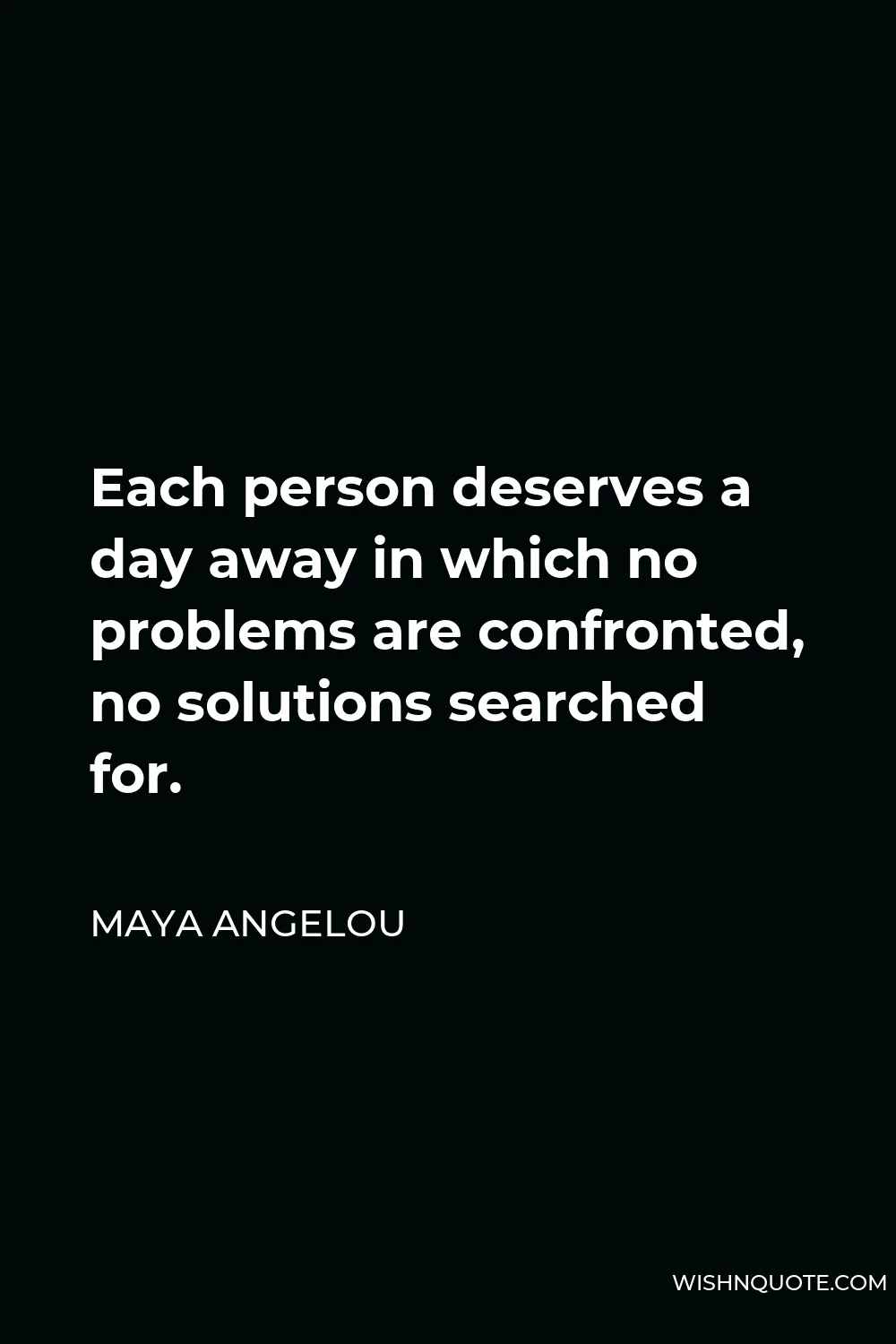 Maya Angelou Quote - Each person deserves a day away in which no problems are confronted, no solutions searched for.