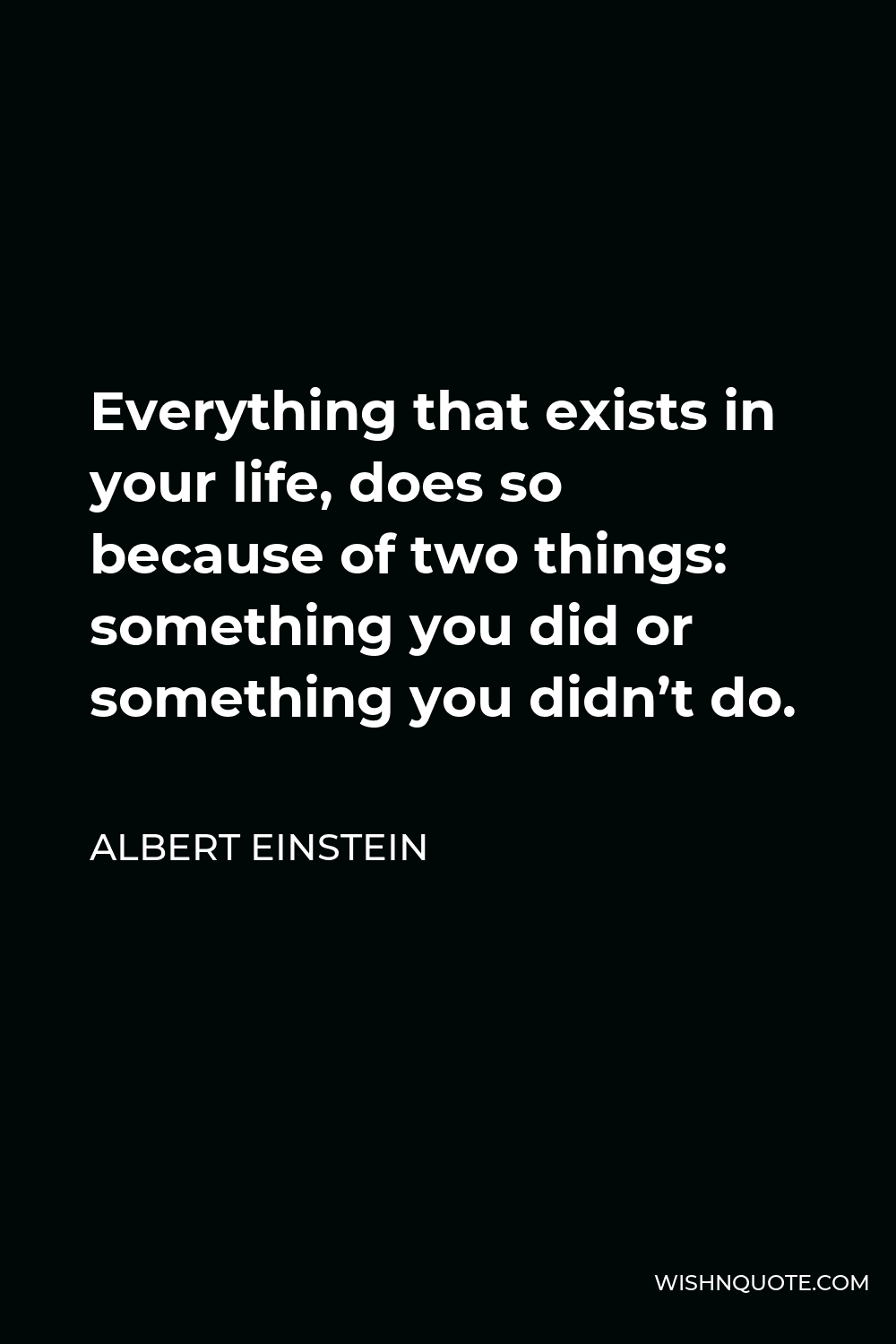 Albert Einstein Quote - Everything that exists in your life, does so because of two things: something you did or something you didn’t do.