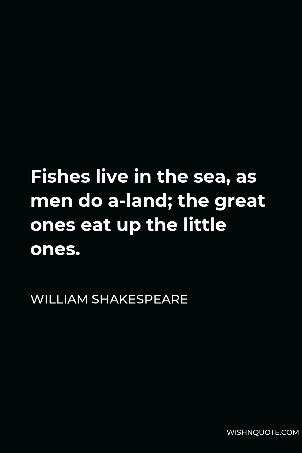 William Shakespeare Quote - Fishes live in the sea, as men do a-land; the great ones eat up the little ones.