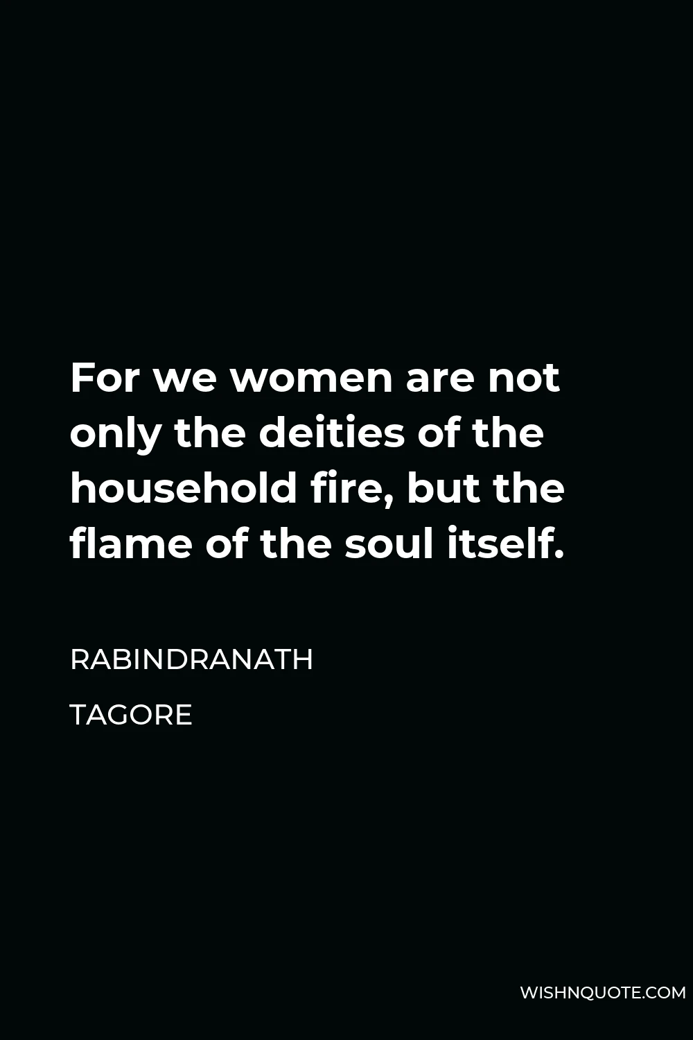 Rabindranath Tagore Quote - For we women are not only the deities of the household fire, but the flame of the soul itself.
