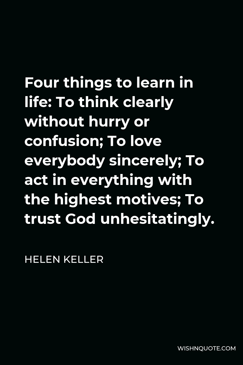 Helen Keller Quote - Four things to learn in life: To think clearly without hurry or confusion; To love everybody sincerely; To act in everything with the highest motives; To trust God unhesitatingly.