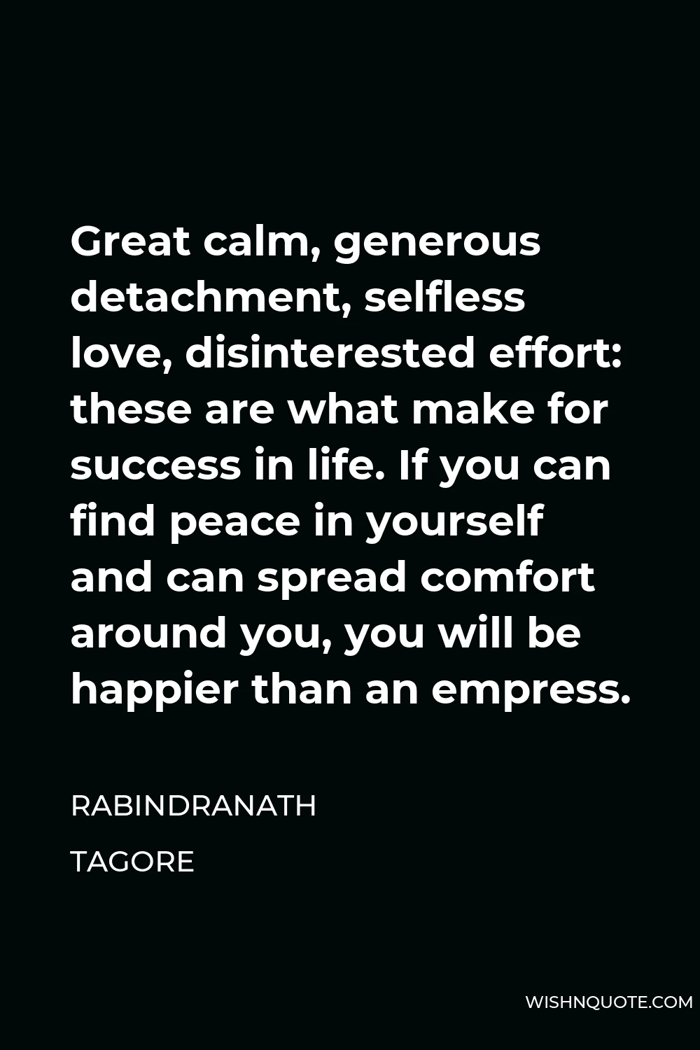 Rabindranath Tagore Quote - Great calm, generous detachment, selfless love, disinterested effort: these are what make for success in life. If you can find peace in yourself and can spread comfort around you, you will be happier than an empress.