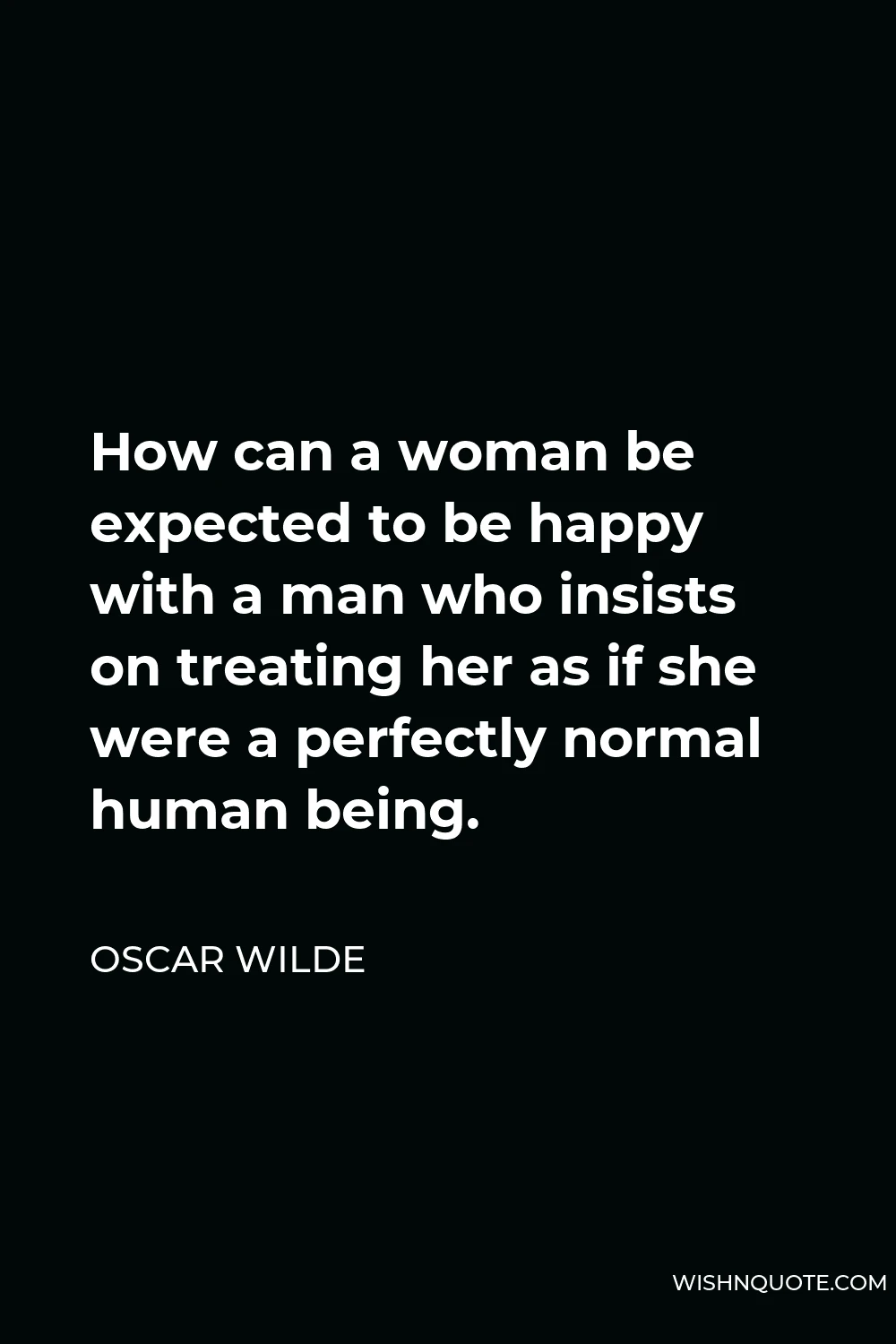 Oscar Wilde Quote - How can a woman be expected to be happy with a man who insists on treating her as if she were a perfectly normal human being.