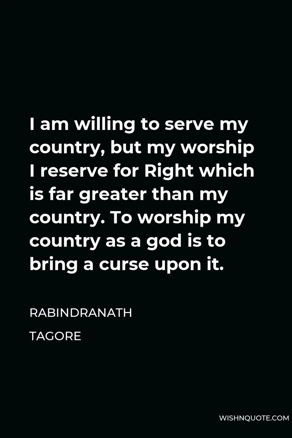 Rabindranath Tagore Quote - I am willing to serve my country, but my worship I reserve for Right which is far greater than my country. To worship my country as a god is to bring a curse upon it.