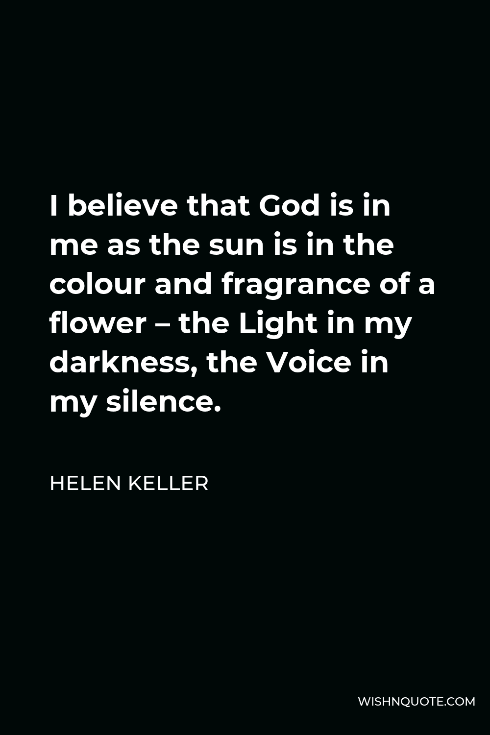 Helen Keller Quote - I believe that God is in me as the sun is in the colour and fragrance of a flower – the Light in my darkness, the Voice in my silence.