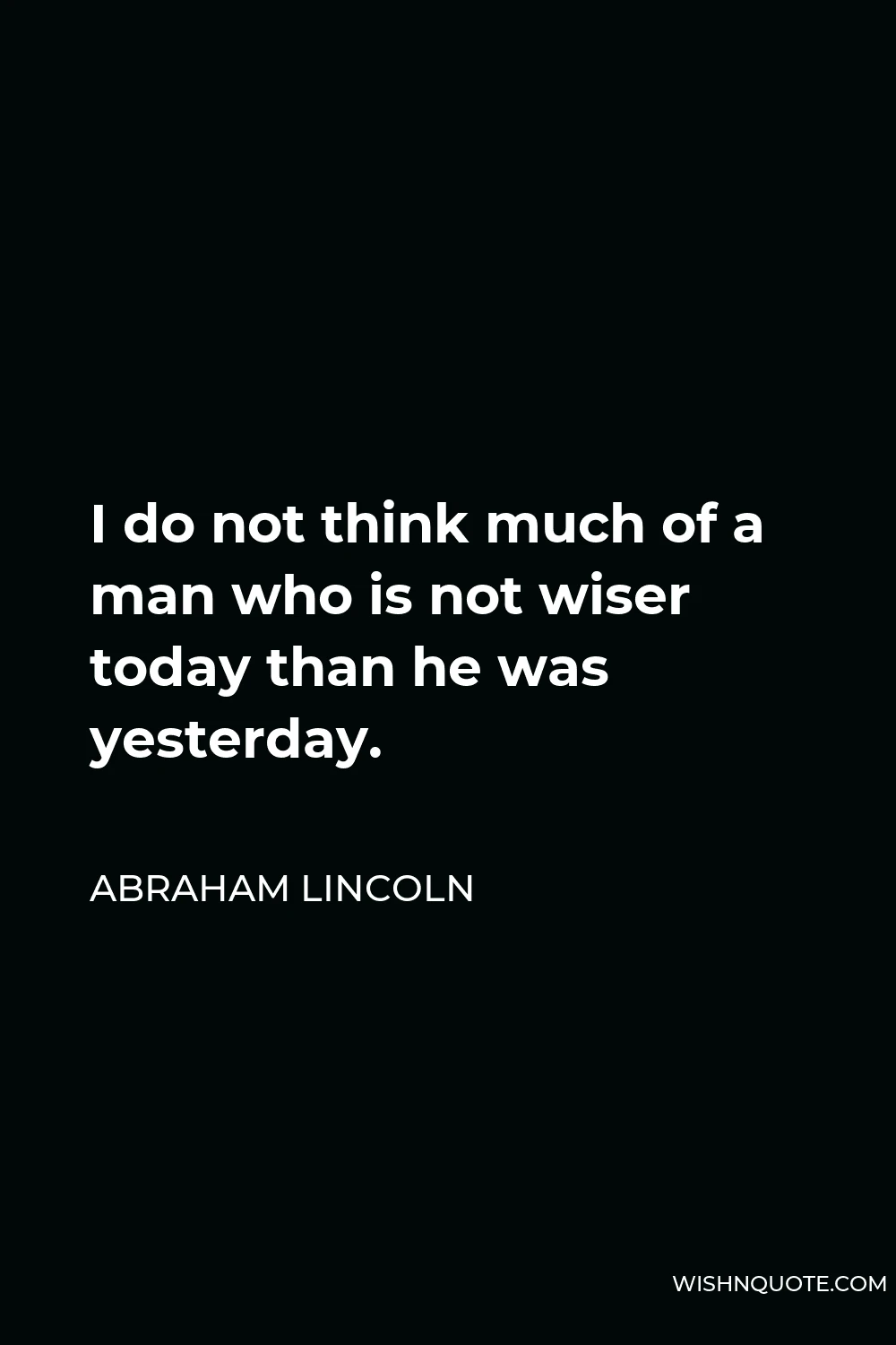Abraham Lincoln Quote - I do not think much of a man who is not wiser today than he was yesterday.