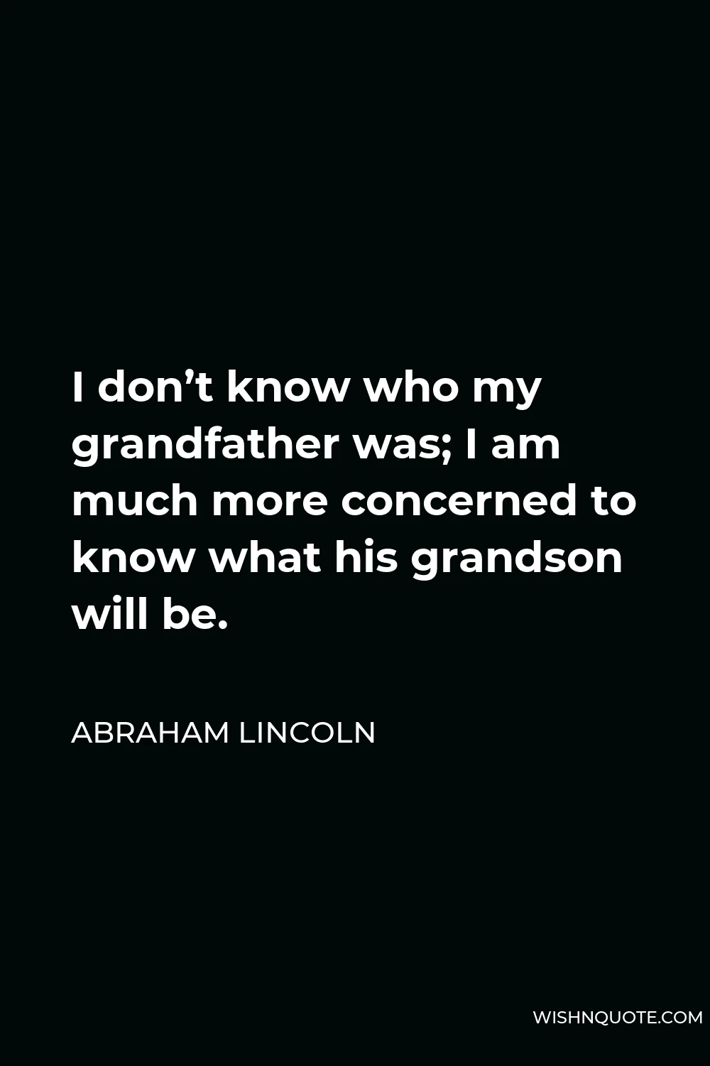 Abraham Lincoln Quote - I don’t know who my grandfather was; I am much more concerned to know what his grandson will be.