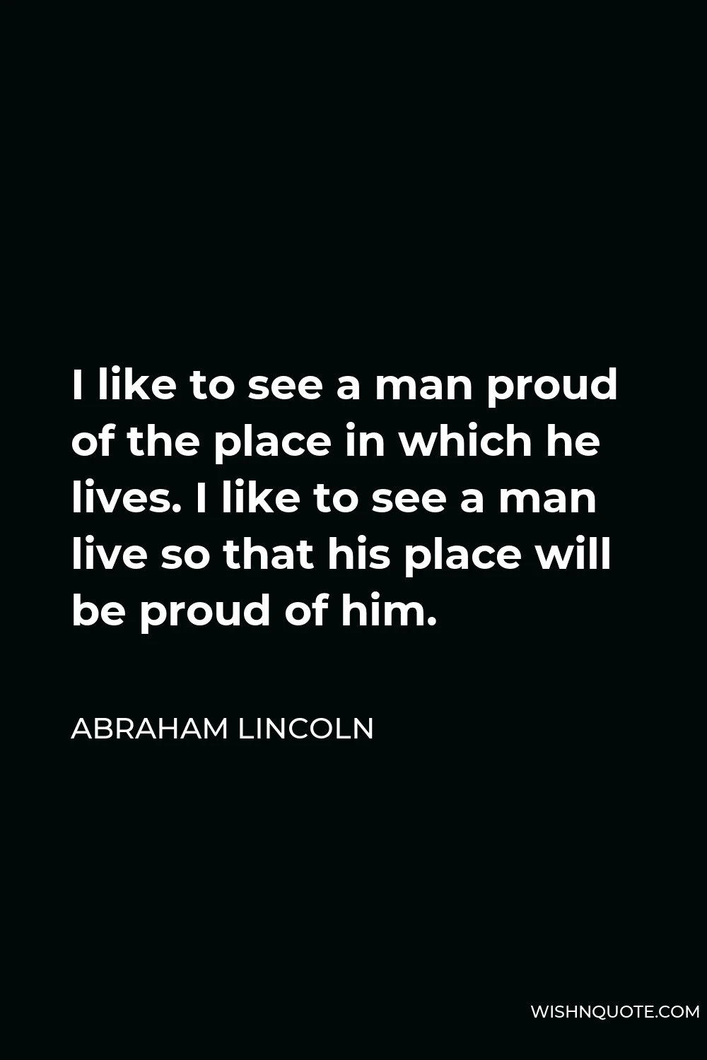 Abraham Lincoln Quote - I like to see a man proud of the place in which he lives. I like to see a man live so that his place will be proud of him.