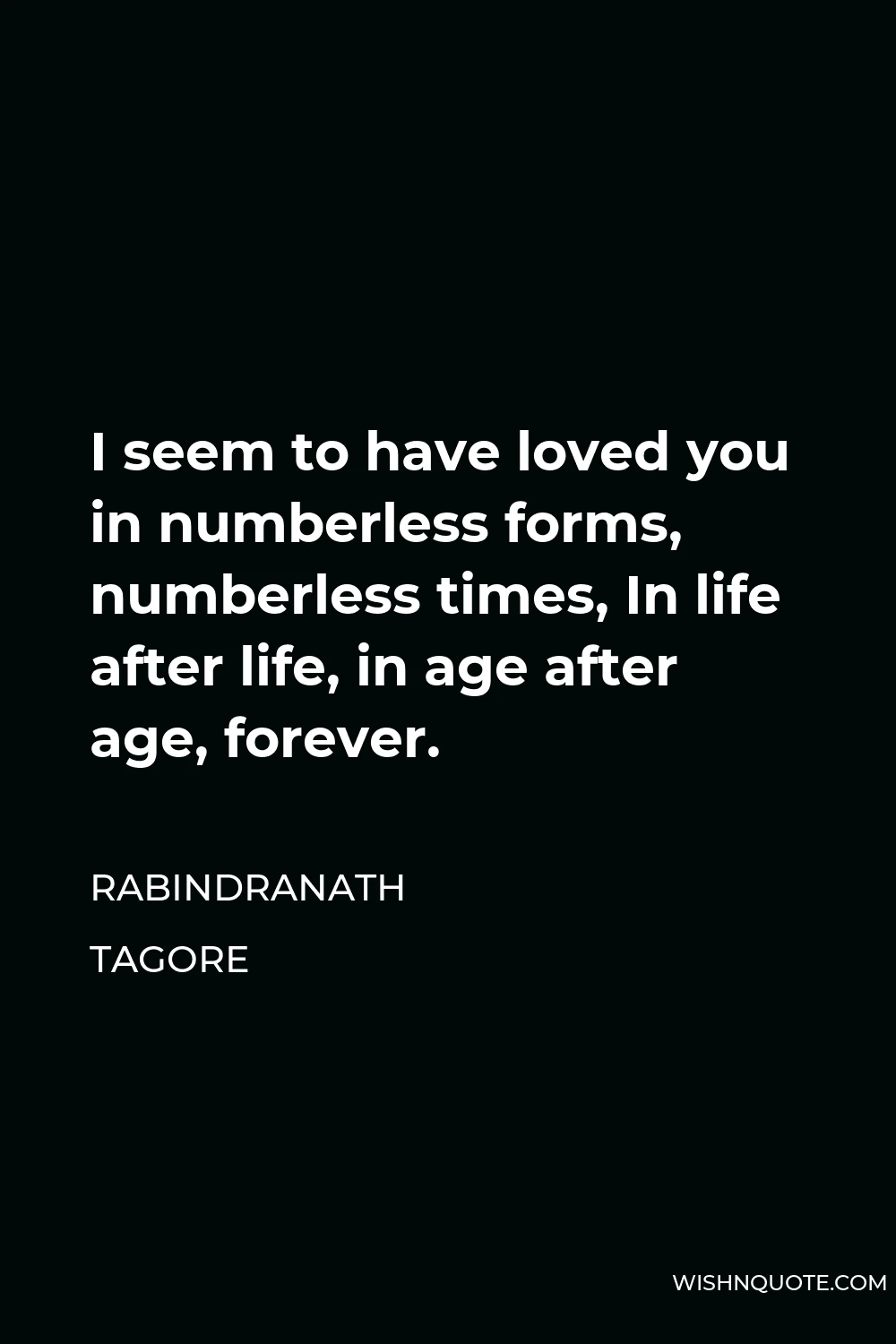 Rabindranath Tagore Quote - I seem to have loved you in numberless forms, numberless times, In life after life, in age after age, forever.