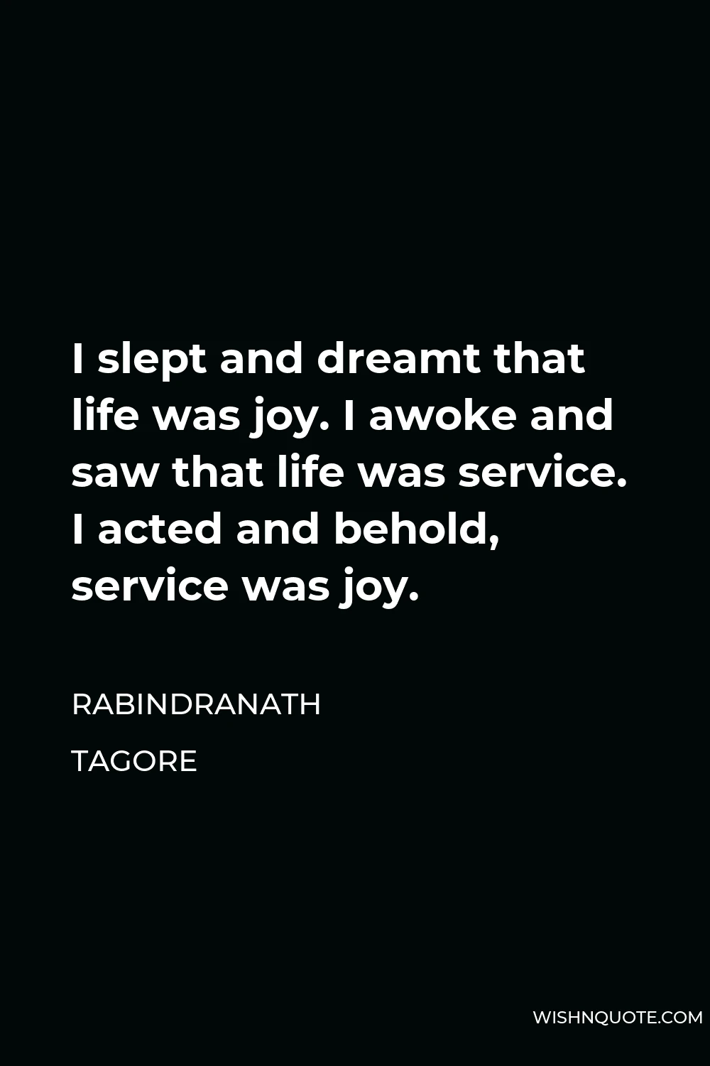 Rabindranath Tagore Quote - I slept and dreamt that life was joy. I awoke and saw that life was service. I acted and behold, service was joy.
