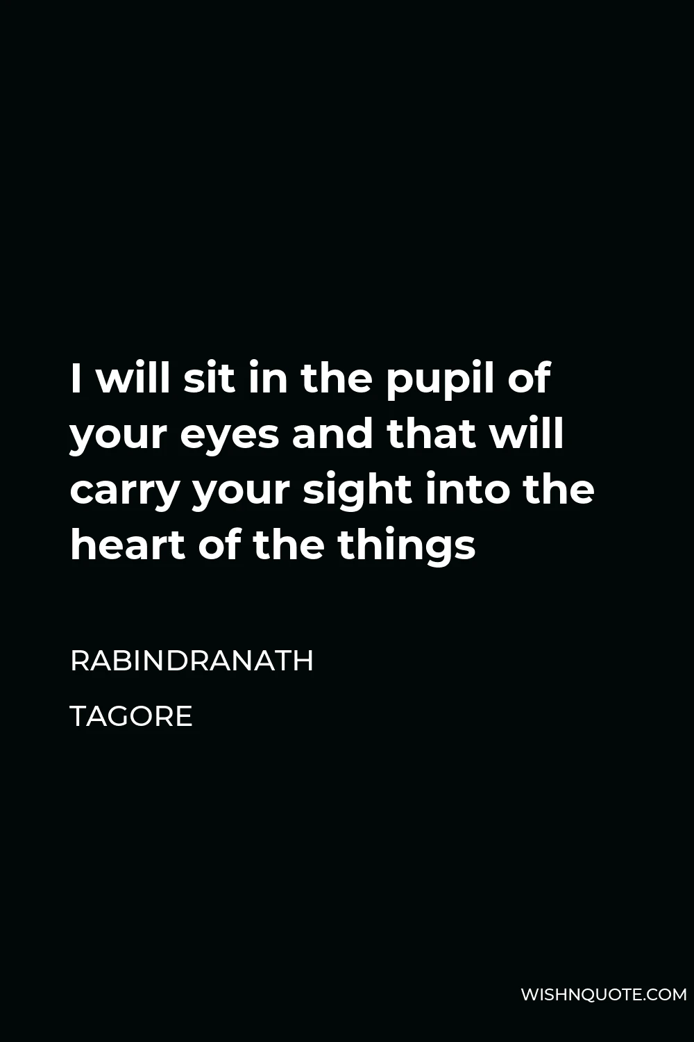 Rabindranath Tagore Quote - I will sit in the pupil of your eyes and that will carry your sight into the heart of the things