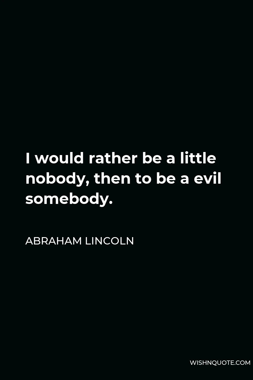 Abraham Lincoln Quote - I would rather be a little nobody, then to be a evil somebody.