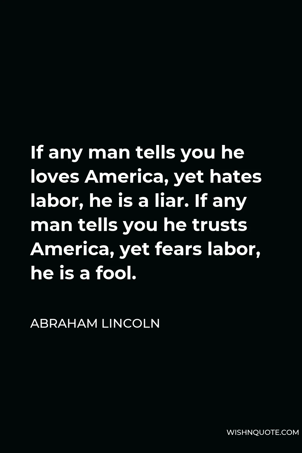 Abraham Lincoln Quote - If any man tells you he loves America, yet hates labor, he is a liar. If any man tells you he trusts America, yet fears labor, he is a fool.