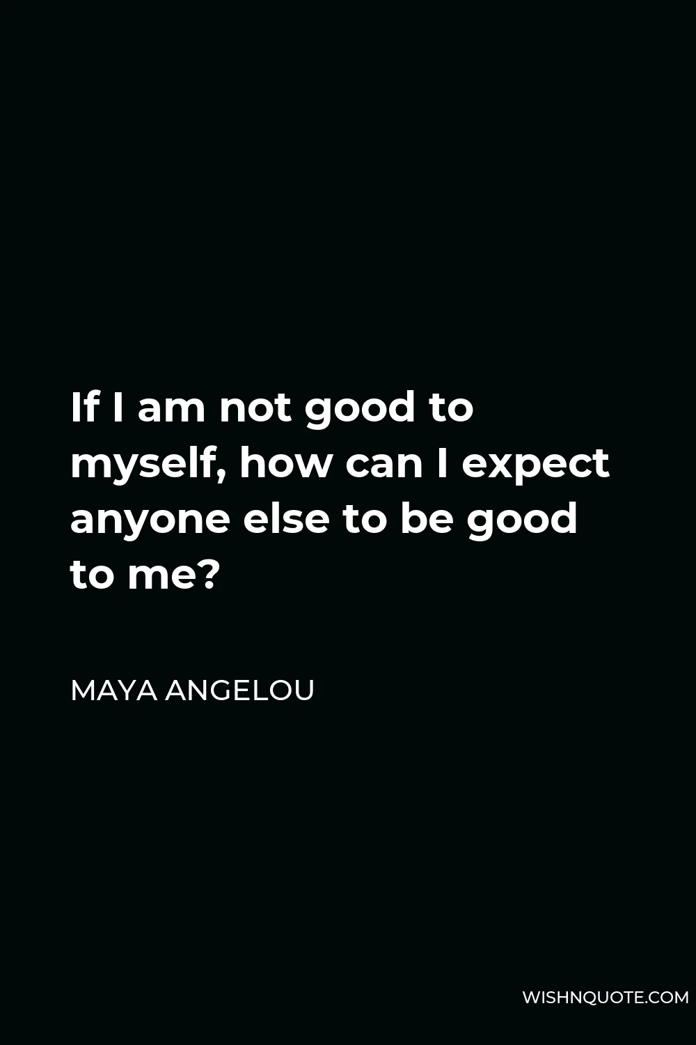 Maya Angelou Quote - If I am not good to myself, how can I expect anyone else to be good to me?