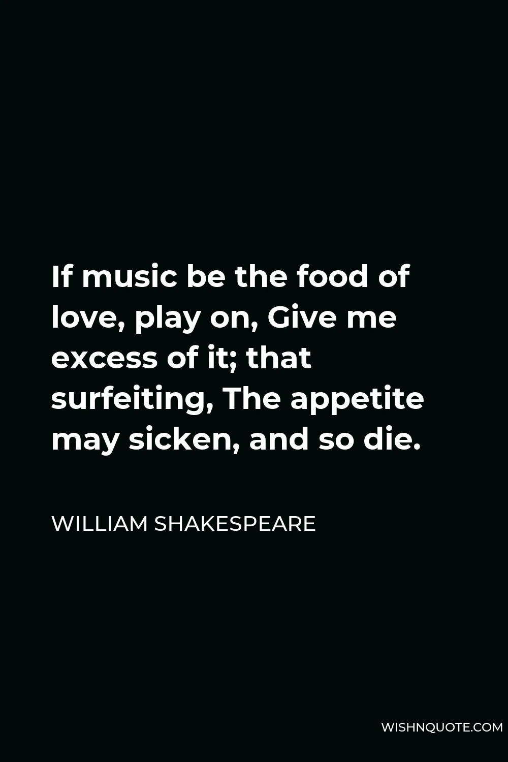 William Shakespeare Quote - If music be the food of love, play on, Give me excess of it; that surfeiting, The appetite may sicken, and so die.
