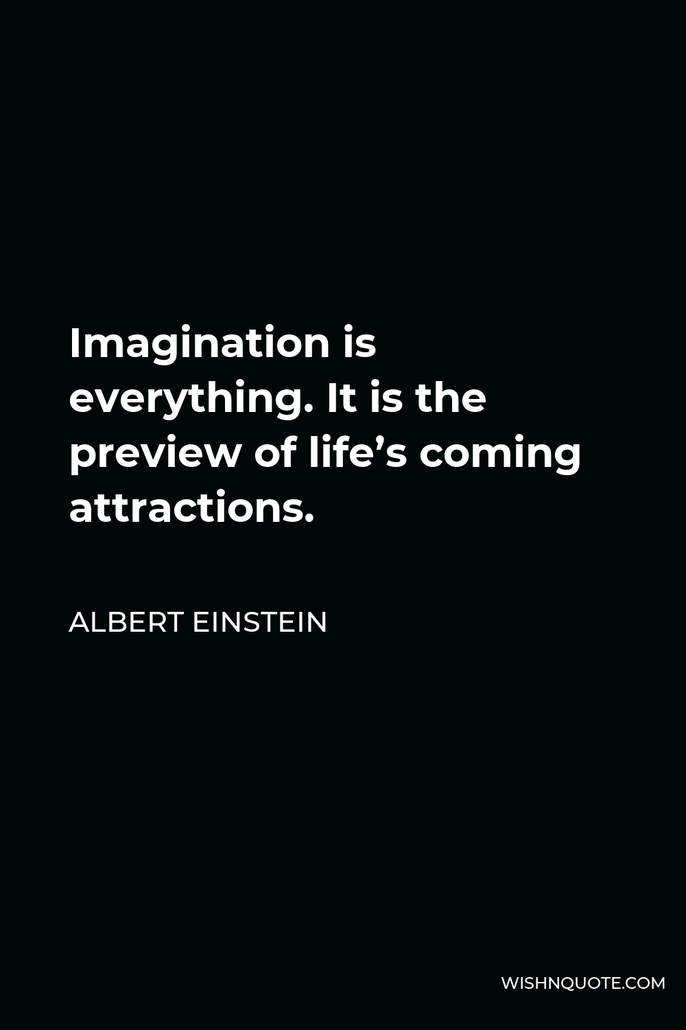 Albert Einstein Quote - Imagination is everything. It is the preview of life’s coming attractions.