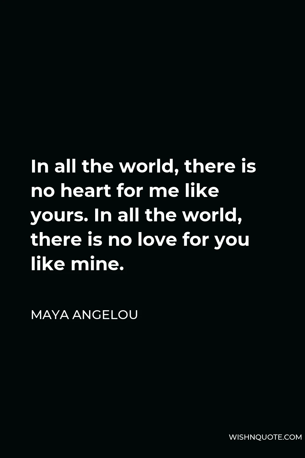 Maya Angelou Quote - In all the world, there is no heart for me like yours. In all the world, there is no love for you like mine.