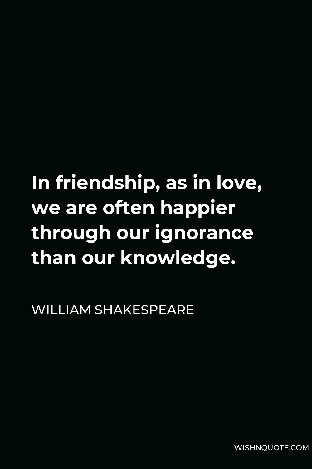William Shakespeare Quote - In friendship, as in love, we are often happier through our ignorance than our knowledge.