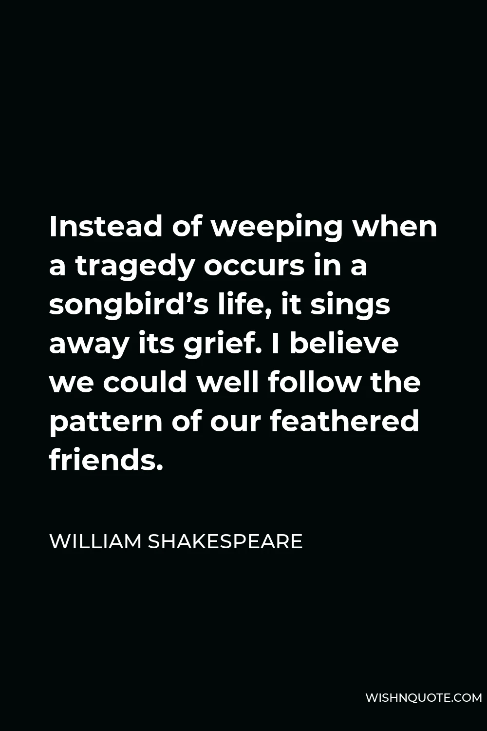 William Shakespeare Quote - Instead of weeping when a tragedy occurs in a songbird’s life, it sings away its grief. I believe we could well follow the pattern of our feathered friends.