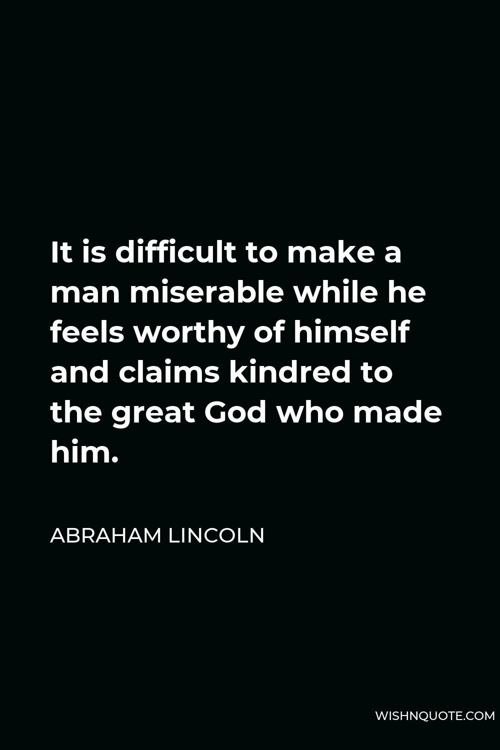 Abraham Lincoln Quote - It is difficult to make a man miserable while he feels worthy of himself and claims kindred to the great God who made him.