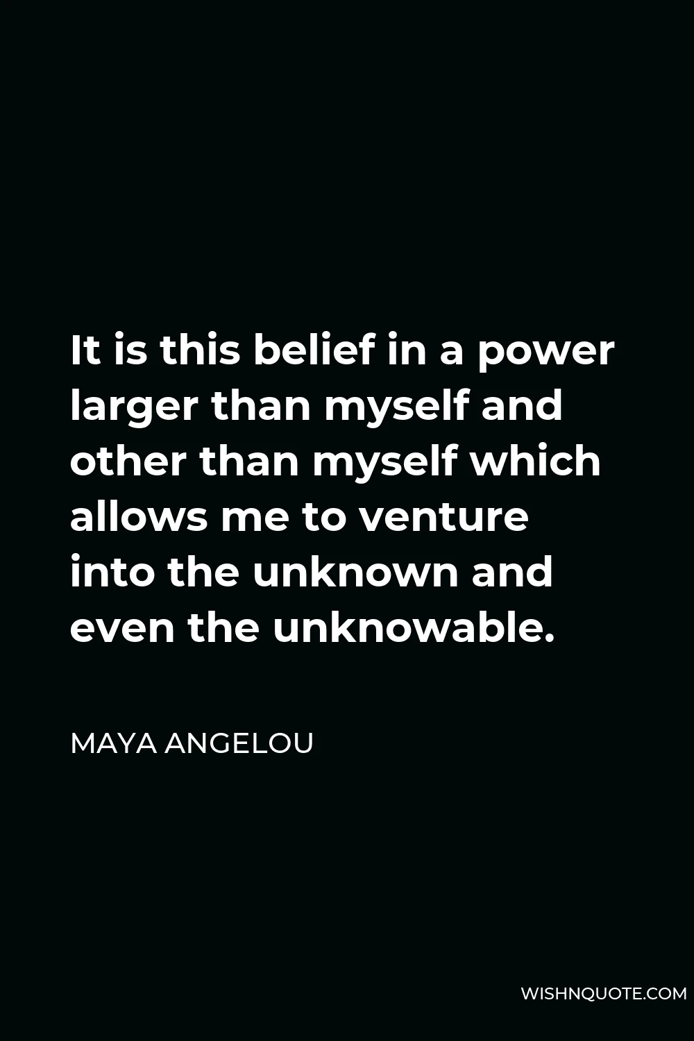Maya Angelou Quote - It is this belief in a power larger than myself and other than myself which allows me to venture into the unknown and even the unknowable.