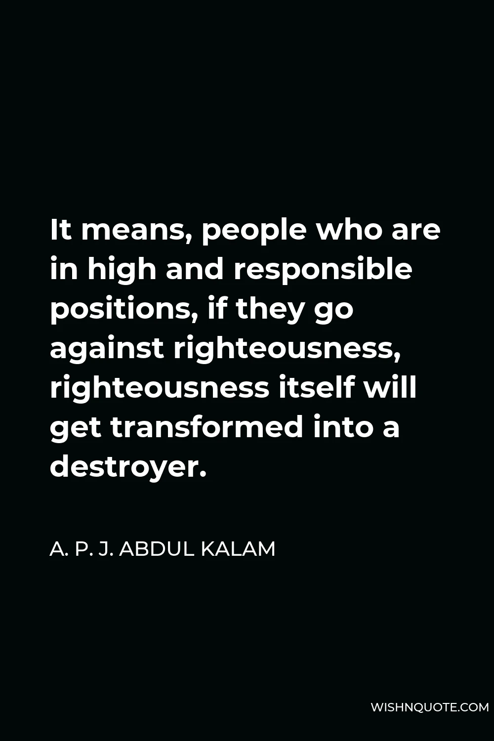 A. P. J. Abdul Kalam Quote - It means, people who are in high and responsible positions, if they go against righteousness, righteousness itself will get transformed into a destroyer.