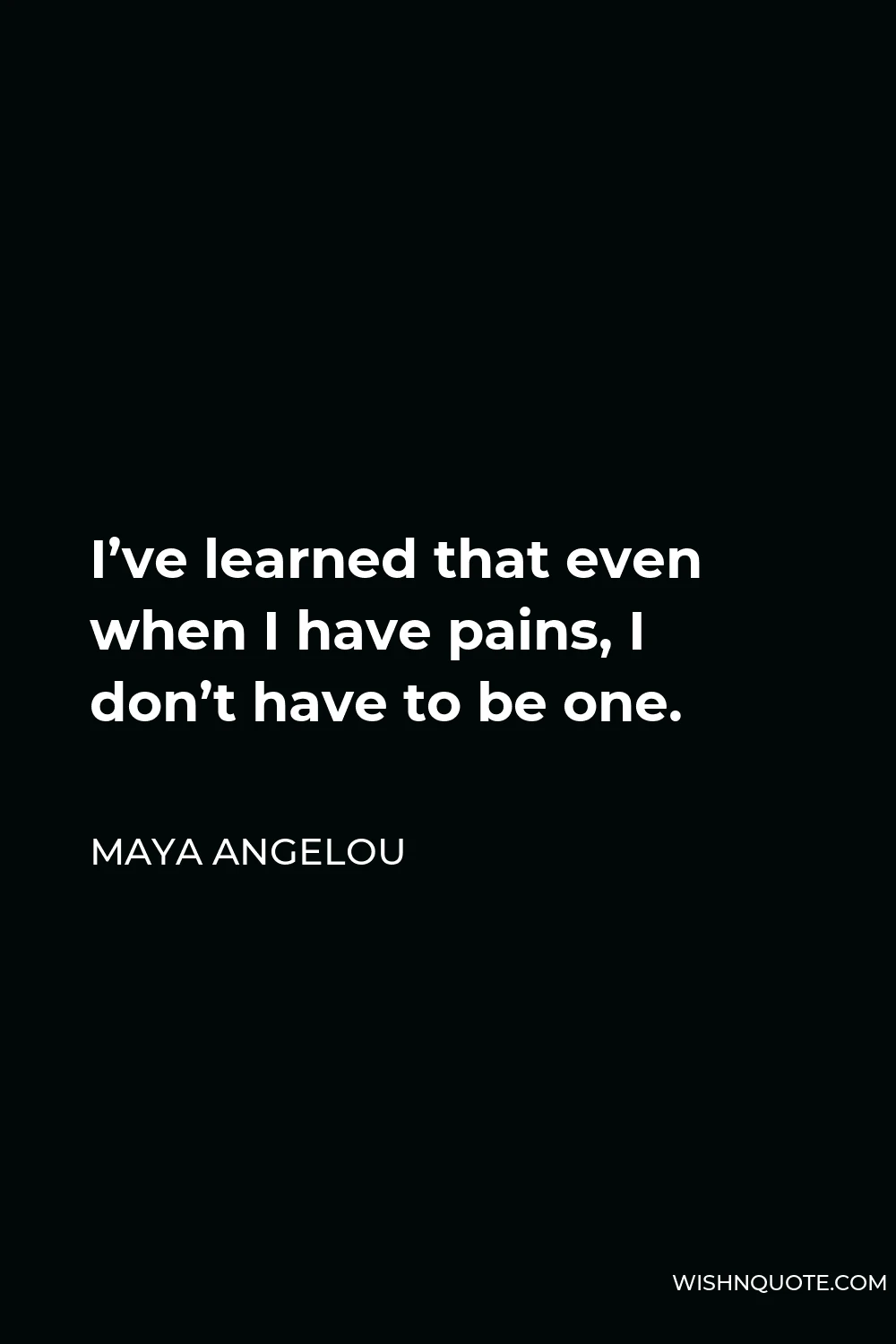 Maya Angelou Quote - I’ve learned that even when I have pains, I don’t have to be one.