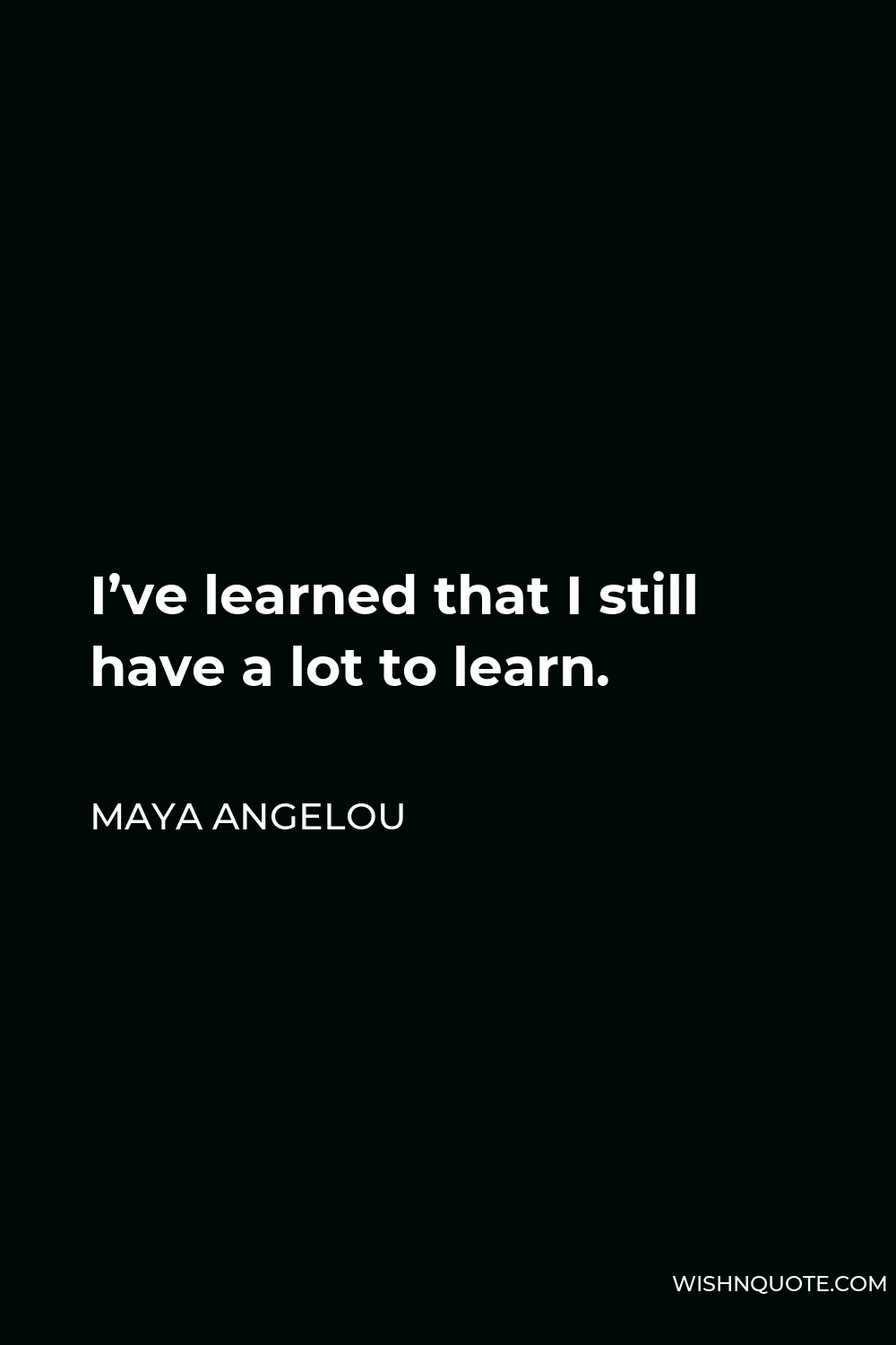 Maya Angelou Quote - I’ve learned that I still have a lot to learn.