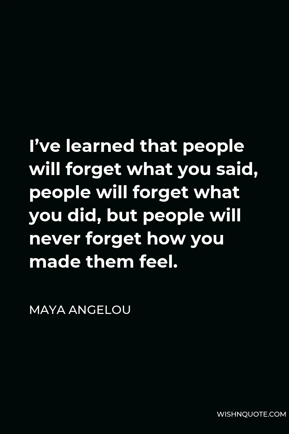 Maya Angelou Quote - I’ve learned that people will forget what you said, people will forget what you did, but people will never forget how you made them feel.