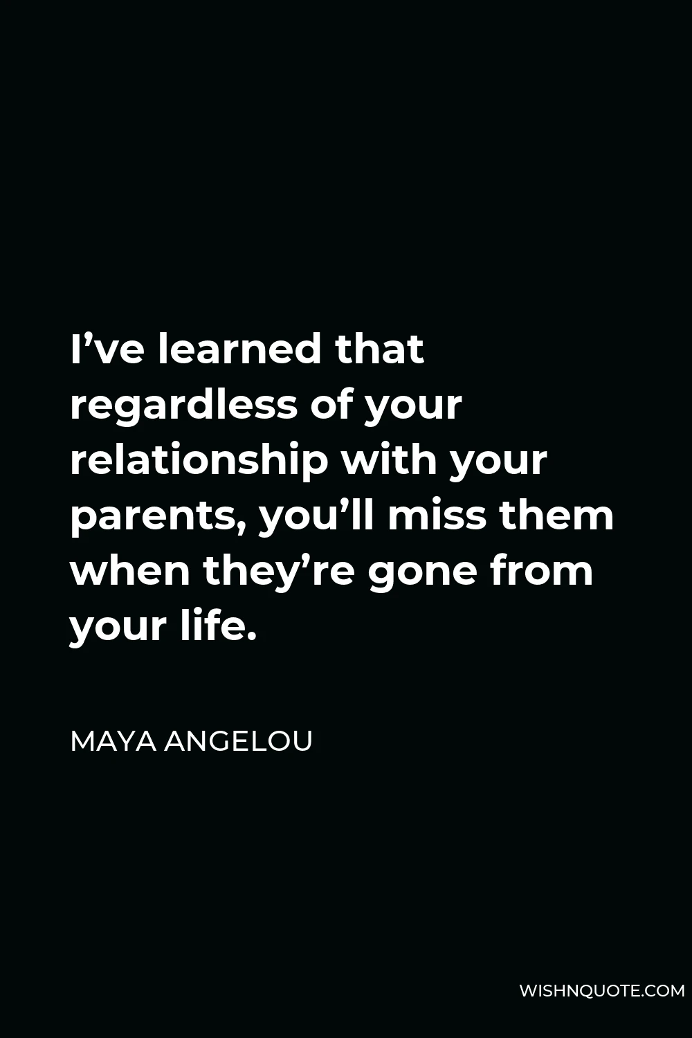 Maya Angelou Quote - I’ve learned that regardless of your relationship with your parents, you’ll miss them when they’re gone from your life.