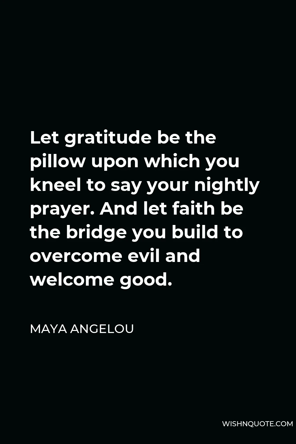 Maya Angelou Quote - Let gratitude be the pillow upon which you kneel to say your nightly prayer. And let faith be the bridge you build to overcome evil and welcome good.