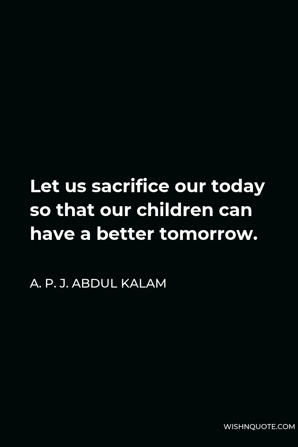 A. P. J. Abdul Kalam Quote - Let us sacrifice our today so that our children can have a better tomorrow.