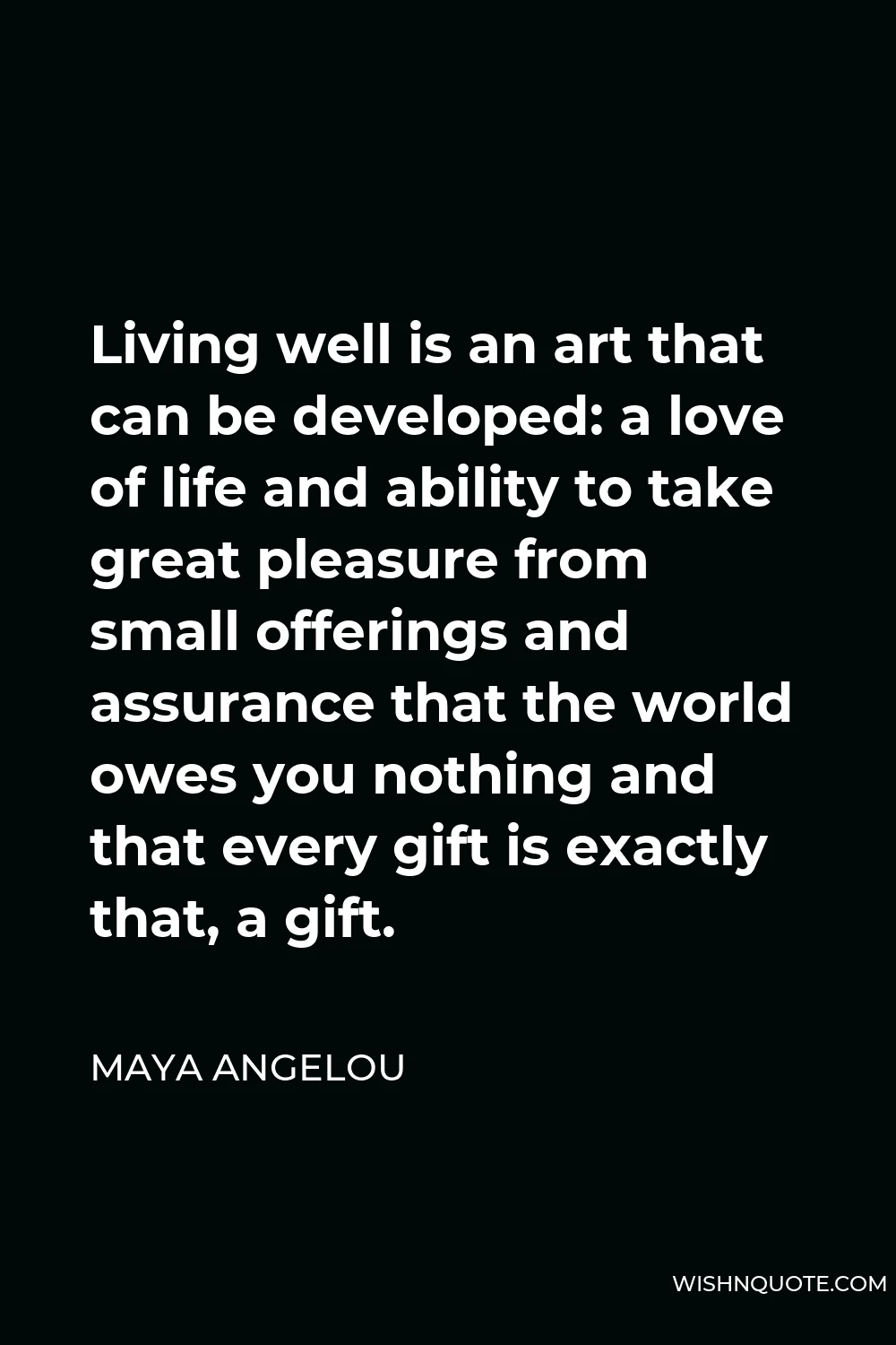 Maya Angelou Quote - Living well is an art that can be developed: a love of life and ability to take great pleasure from small offerings and assurance that the world owes you nothing and that every gift is exactly that, a gift.
