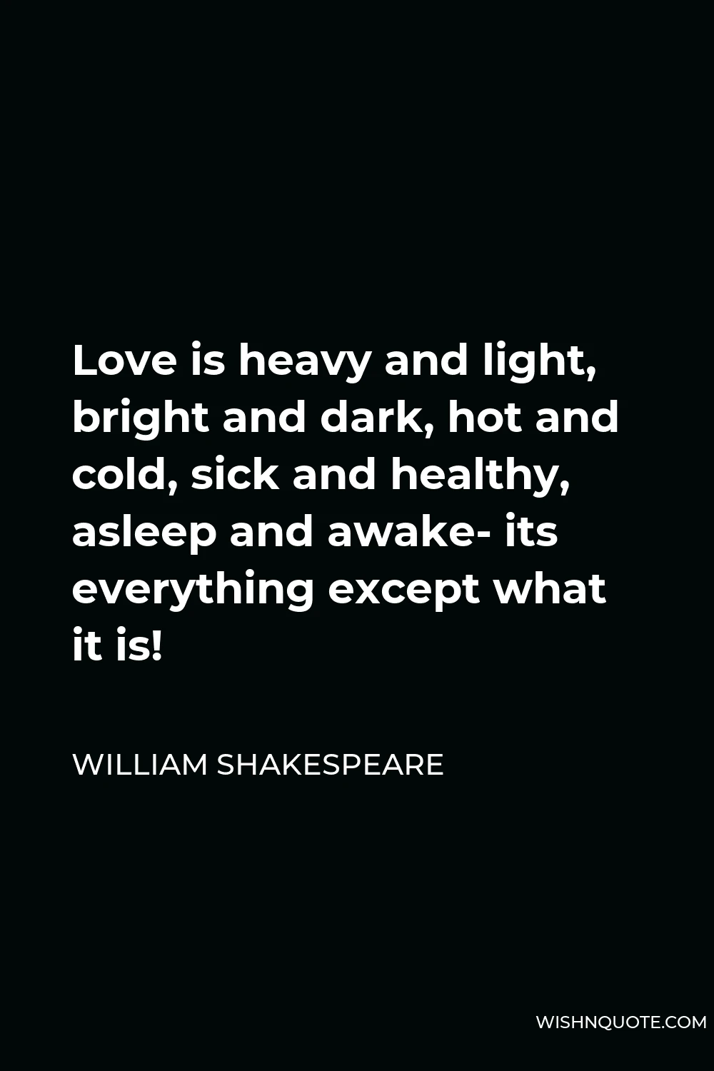 William Shakespeare Quote - Love is heavy and light, bright and dark, hot and cold, sick and healthy, asleep and awake- its everything except what it is!
