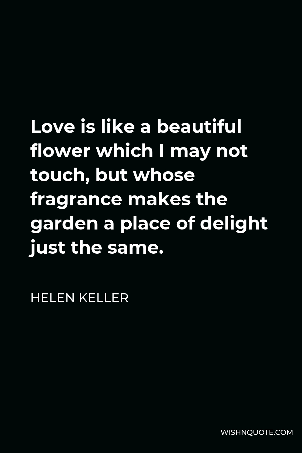 Helen Keller Quote - Love is like a beautiful flower which I may not touch, but whose fragrance makes the garden a place of delight just the same.