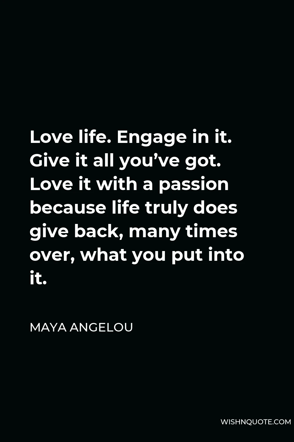 Maya Angelou Quote - Love life. Engage in it. Give it all you’ve got. Love it with a passion because life truly does give back, many times over, what you put into it.