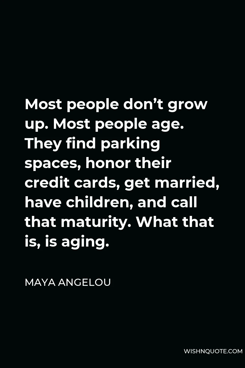 Maya Angelou Quote - Most people don’t grow up. Most people age. They find parking spaces, honor their credit cards, get married, have children, and call that maturity. What that is, is aging.